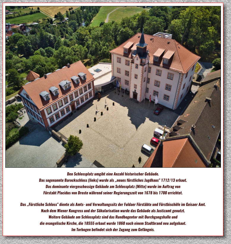 Den Schlossplatz umgibt eine Anzahl historischer Gebäude.  Das sogenannte Barockschloss (links) wurde als „neues fürstliches Jagdhaus" 1712/13 erbaut.  Das dominante viergeschossige Gebäude am Schlossplatz (Mitte) wurde im Auftrag von  Fürstabt Placidus von Droste während seiner Regierungszeit von 1678 bis 1700 errichtet.   Das „Fürstliche Schloss" diente als Amts- und Verwaltungssitz der Fuldaer Fürstäbte und Fürstbischöfe im Geisaer Amt.  Nach dem Wiener Kongress und der Säkularisation wurde das Gebäude als Justizamt genutzt.  Weitere Gebäude am Schlossplatz sind das Rundbogentor mit Durchgangshalle und  die evangelische Kirche, die 18555 erbaut wurde 1860 nach einem Stadtbrand neu aufgebaut. Im Torbogen befindet sich der Zugang zum Gefängnis.