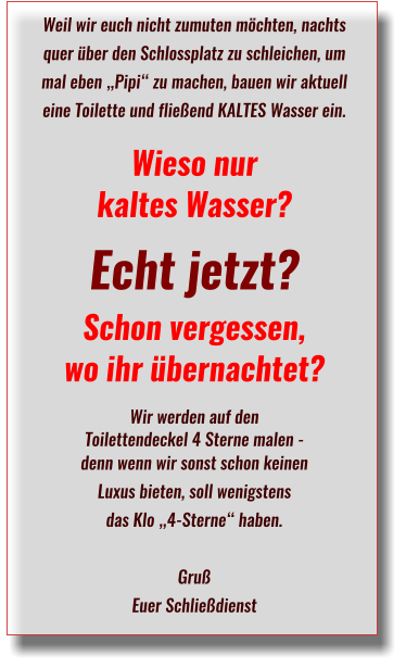 Weil wir euch nicht zumuten möchten, nachts quer über den Schlossplatz zu schleichen, um mal eben „Pipi“ zu machen, bauen wir aktuell eine Toilette und fließend KALTES Wasser ein. Wieso nur  kaltes Wasser? Echt jetzt?  Schon vergessen,  wo ihr übernachtet?Wir werden auf den  Toilettendeckel 4 Sterne malen -  denn wenn wir sonst schon keinen  Luxus bieten, soll wenigstens  das Klo „4-Sterne“ haben.GrußEuer Schließdienst 